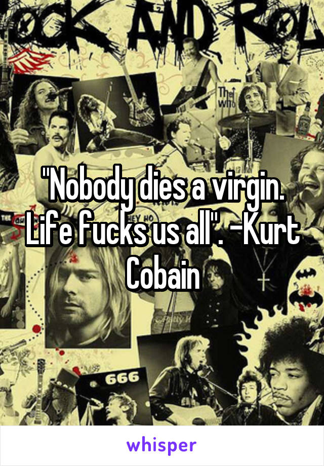 "Nobody dies a virgin. Life fucks us all". -Kurt Cobain