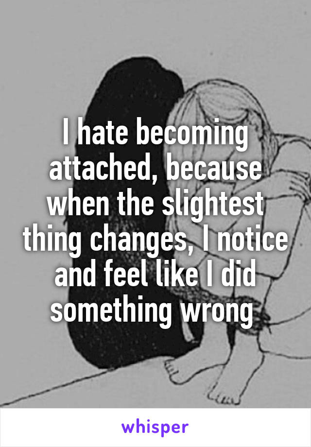 I hate becoming attached, because when the slightest thing changes, I notice and feel like I did something wrong 