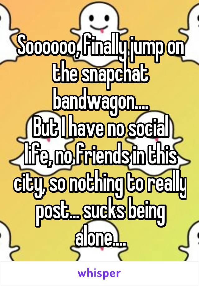 Soooooo, finally jump on the snapchat bandwagon....
But I have no social life, no friends in this city, so nothing to really post... sucks being alone....