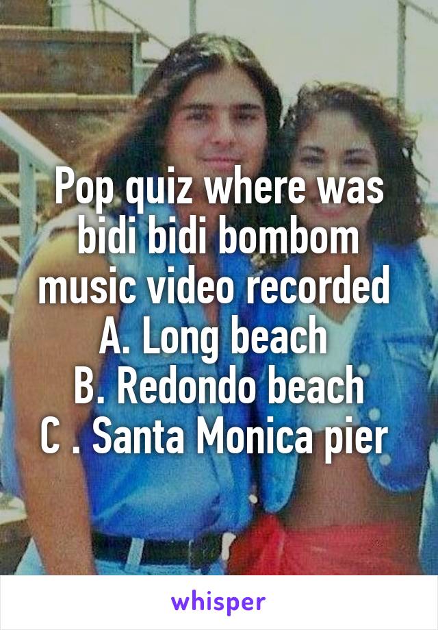 Pop quiz where was bidi bidi bombom music video recorded 
A. Long beach 
B. Redondo beach
C . Santa Monica pier 