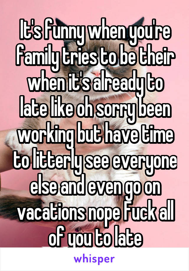 It's funny when you're family tries to be their when it's already to late like oh sorry been working but have time to litterly see everyone else and even go on vacations nope Fuck all of you to late