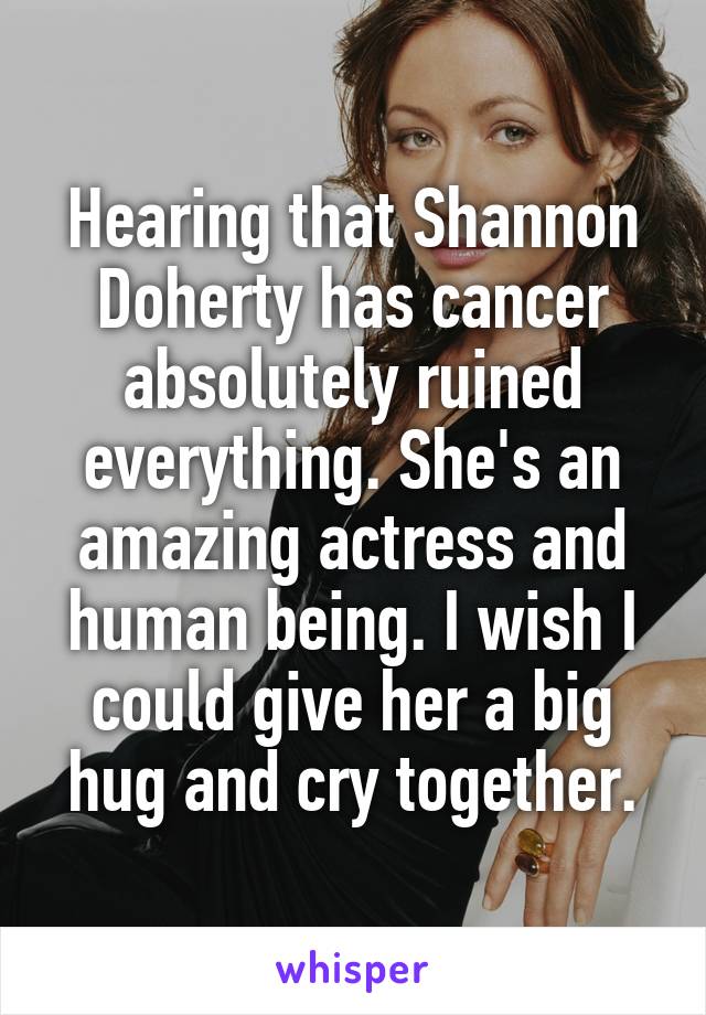 Hearing that Shannon Doherty has cancer absolutely ruined everything. She's an amazing actress and human being. I wish I could give her a big hug and cry together.