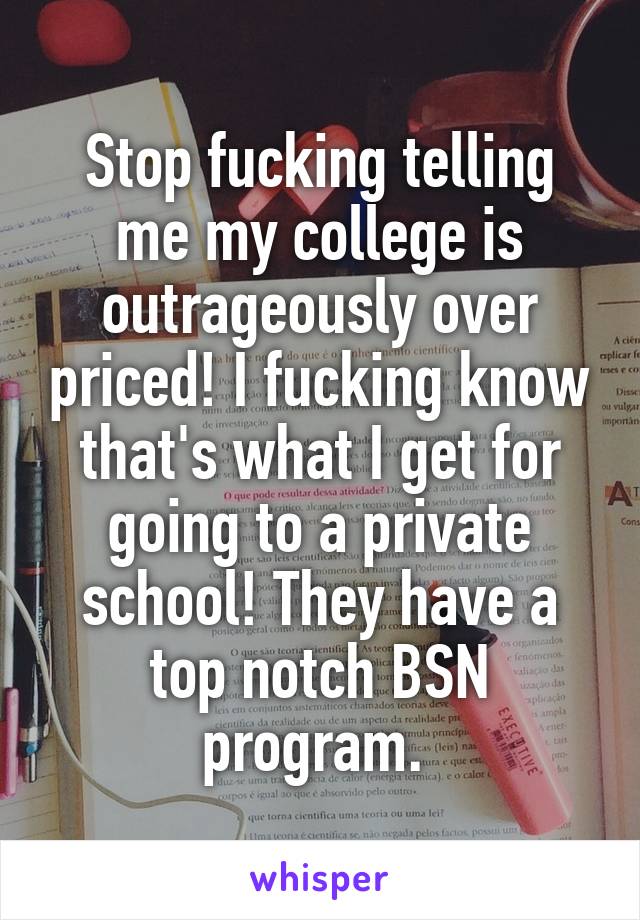 Stop fucking telling me my college is outrageously over priced! I fucking know that's what I get for going to a private school! They have a top notch BSN program. 