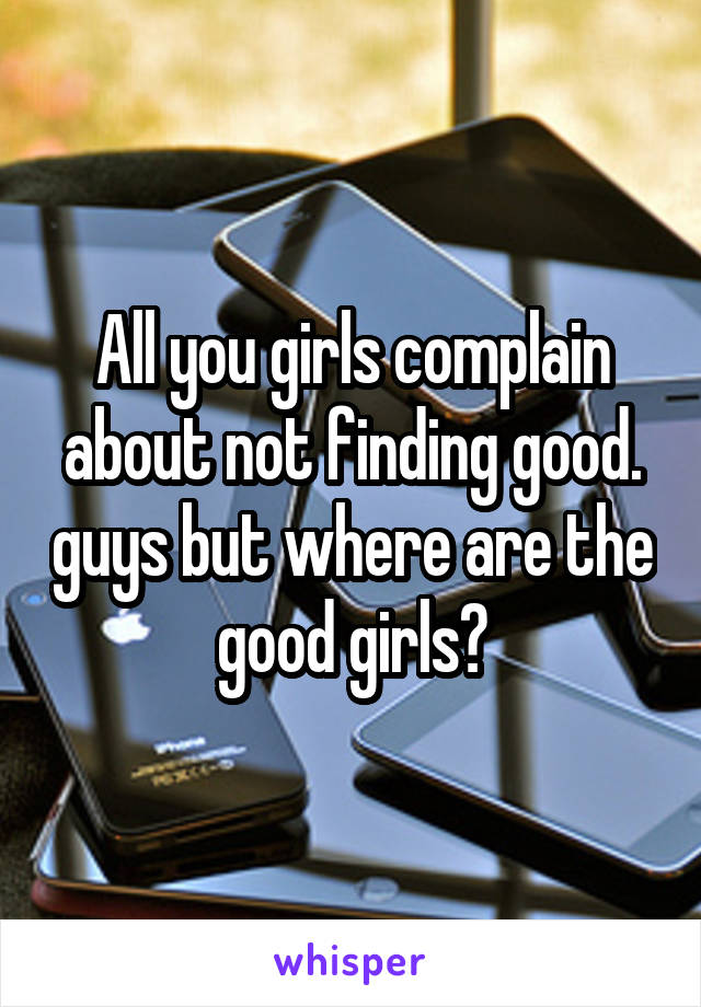 All you girls complain about not finding good. guys but where are the good girls?