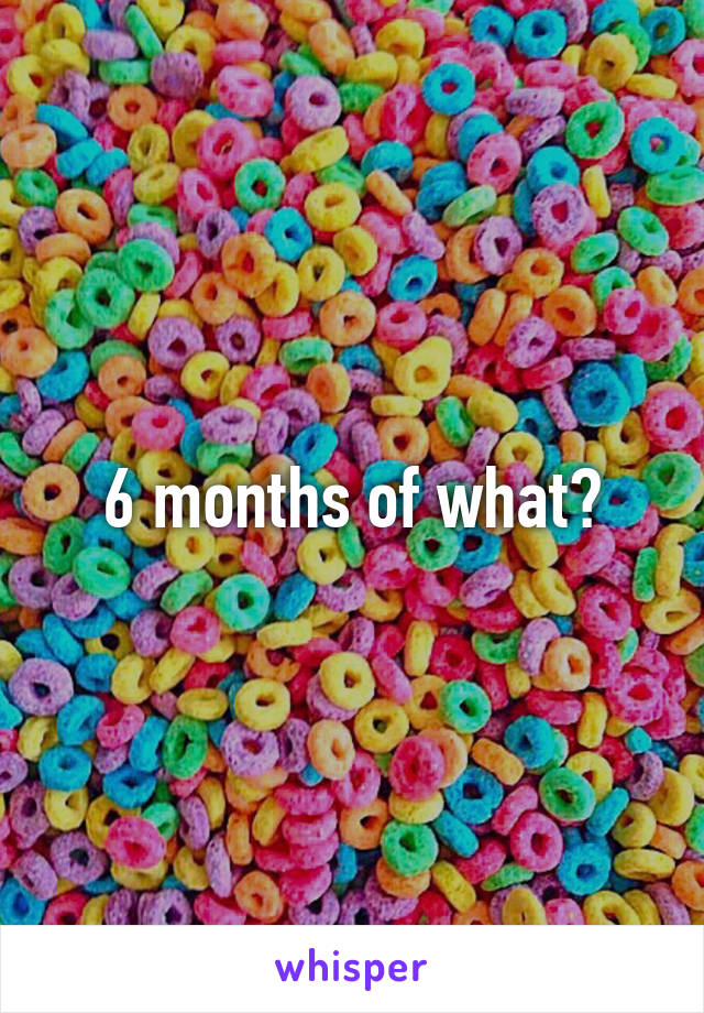 6 months of what?