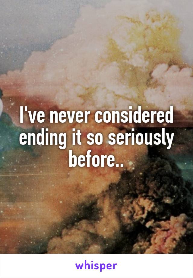 I've never considered ending it so seriously before..