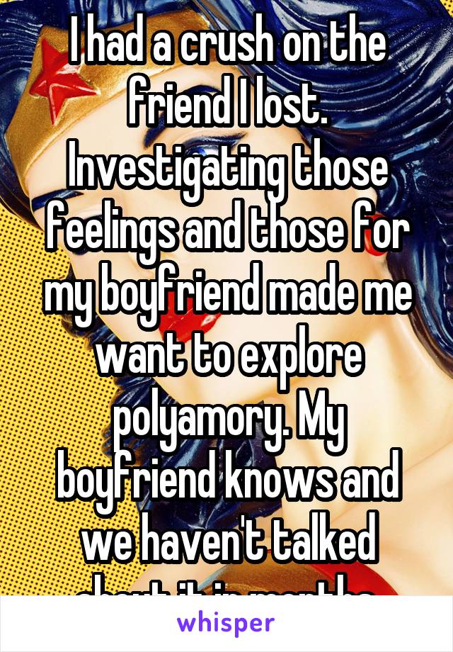 I had a crush on the friend I lost. Investigating those feelings and those for my boyfriend made me want to explore polyamory. My boyfriend knows and we haven't talked about it in months.