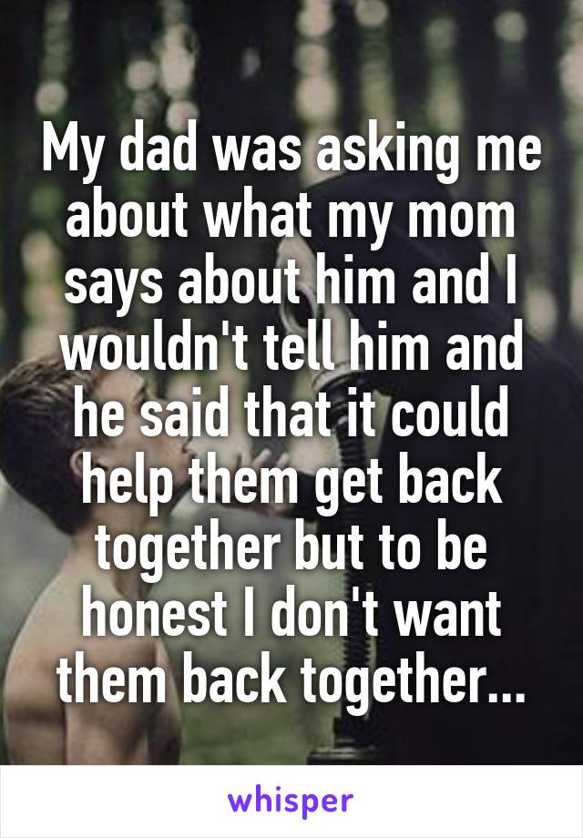 My dad was asking me about what my mom says about him and I wouldn't tell him and he said that it could help them get back together but to be honest I don't want them back together...