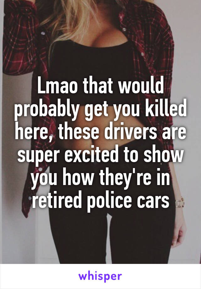 Lmao that would probably get you killed here, these drivers are super excited to show you how they're in retired police cars