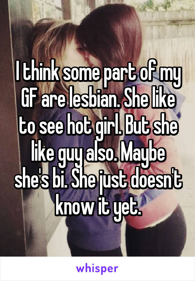 I think some part of my GF are lesbian. She like to see hot girl. But she like guy also. Maybe she's bi. She just doesn't know it yet.