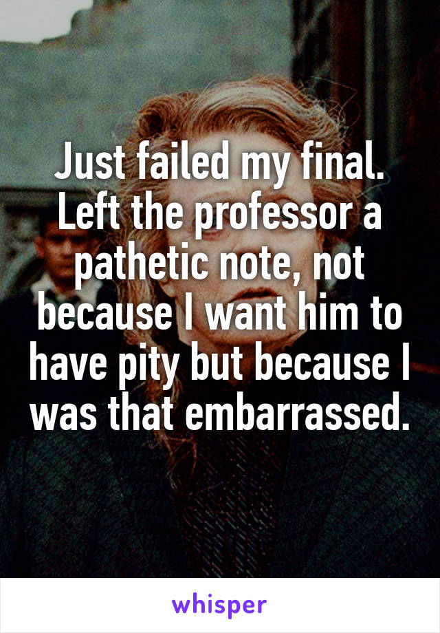 Just failed my final. Left the professor a pathetic note, not because I want him to have pity but because I was that embarrassed. 