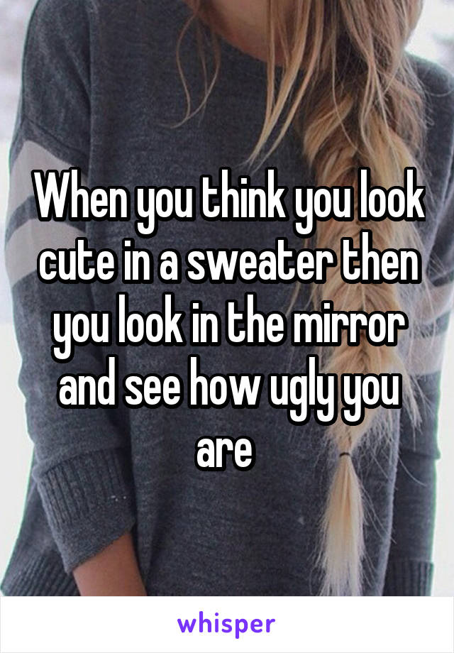 When you think you look cute in a sweater then you look in the mirror and see how ugly you are 