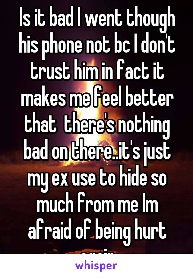 Is it bad I went though his phone not bc I don't trust him in fact it makes me feel better that  there's nothing bad on there..it's just my ex use to hide so much from me Im afraid of being hurt again