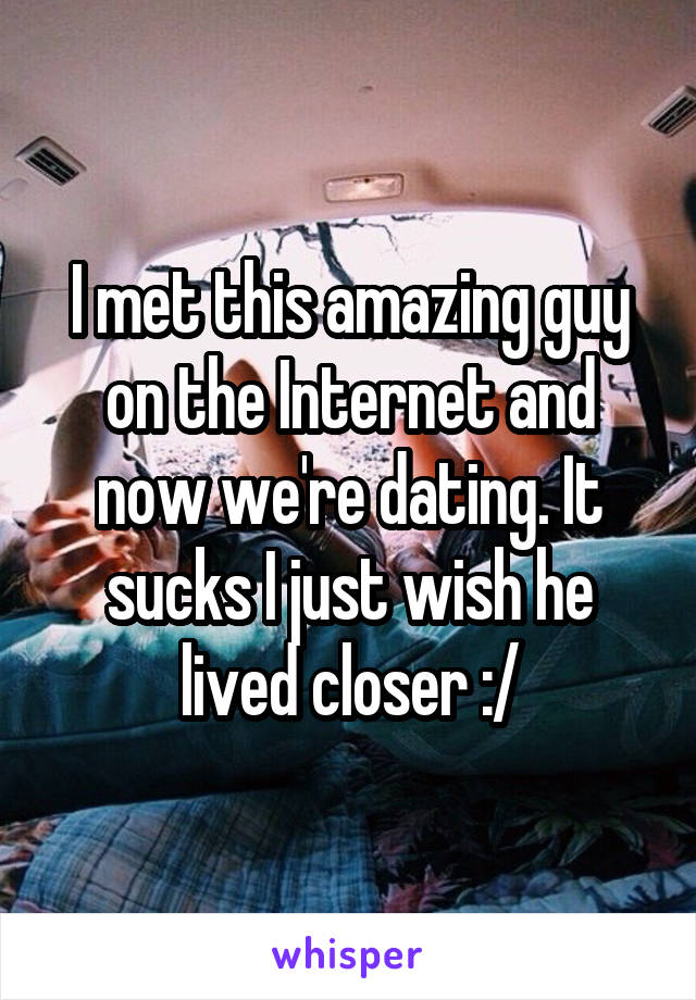 I met this amazing guy on the Internet and now we're dating. It sucks I just wish he lived closer :/