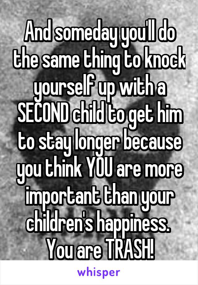 And someday you'll do the same thing to knock yourself up with a SECOND child to get him to stay longer because you think YOU are more important than your children's happiness. 
You are TRASH!