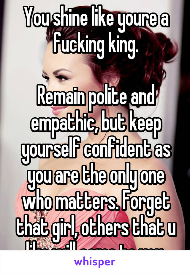 You shine like youre a fucking king.

Remain polite and empathic, but keep yourself confident as you are the only one who matters. Forget that girl, others that u like will come to you.