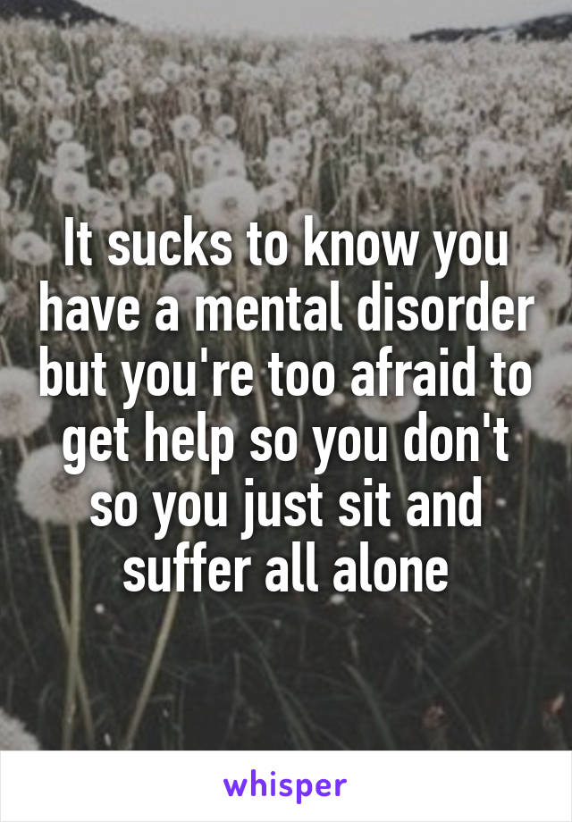 It sucks to know you have a mental disorder but you're too afraid to get help so you don't so you just sit and suffer all alone