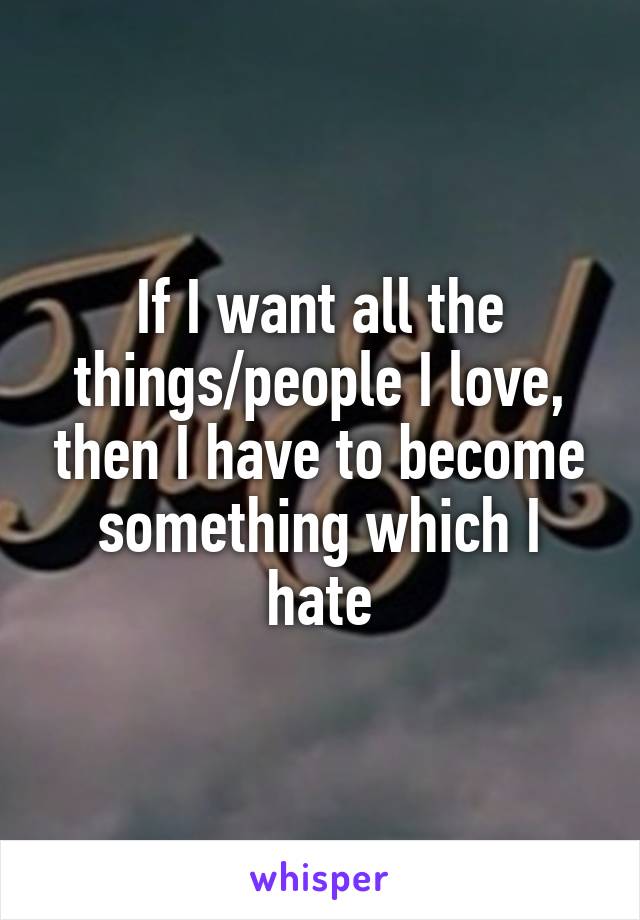 If I want all the things/people I love, then I have to become something which I hate