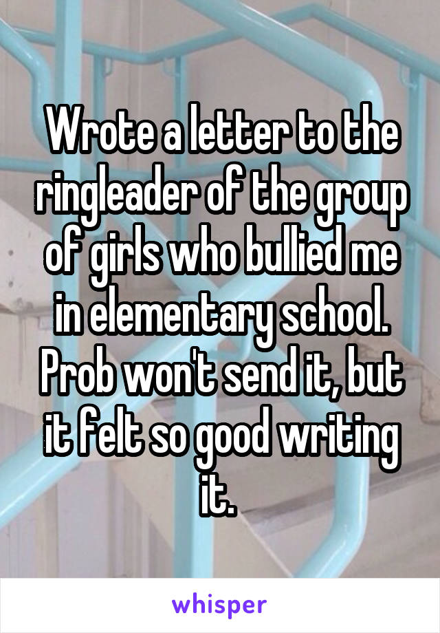 Wrote a letter to the ringleader of the group of girls who bullied me in elementary school. Prob won't send it, but it felt so good writing it. 