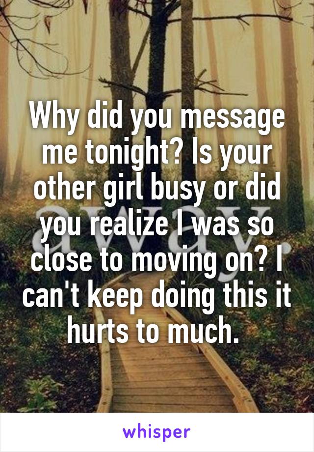 Why did you message me tonight? Is your other girl busy or did you realize I was so close to moving on? I can't keep doing this it hurts to much. 