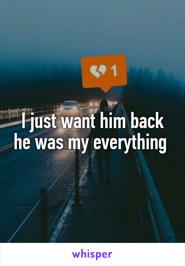 I just want him back he was my everything 