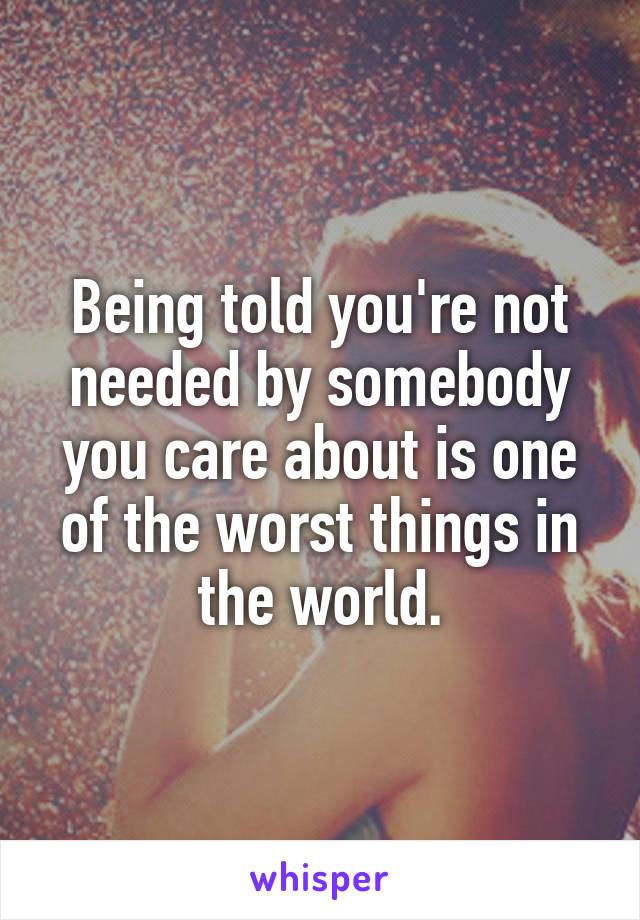 Being told you're not needed by somebody you care about is one of the worst things in the world.