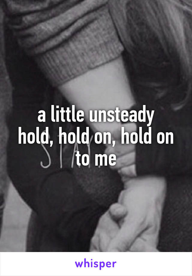 a little unsteady
hold, hold on, hold on to me