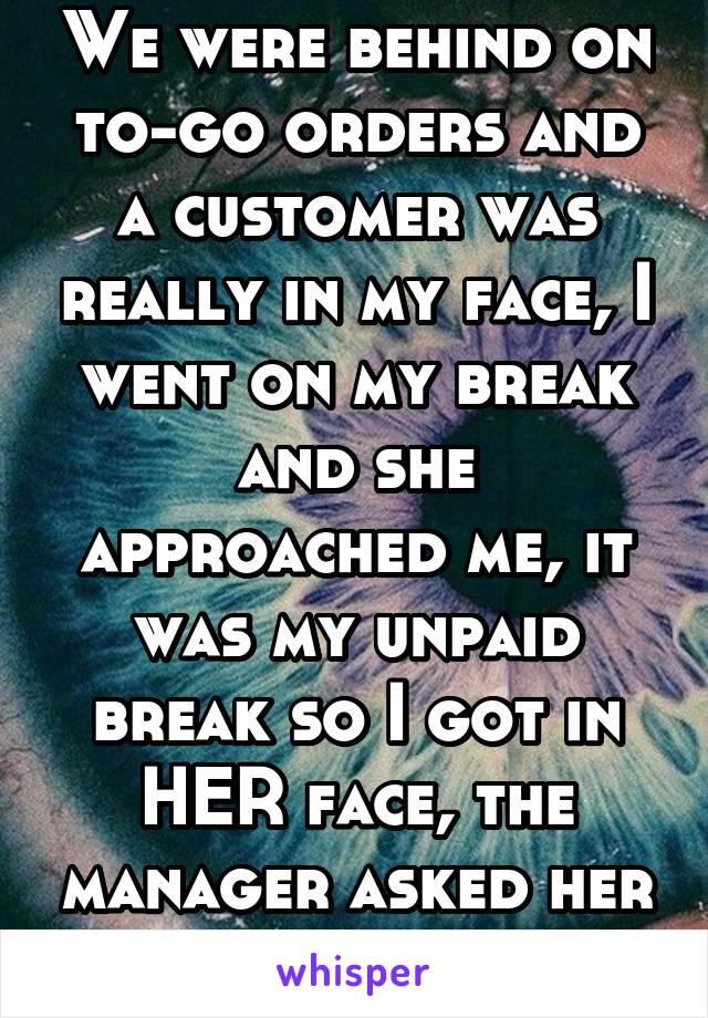 We were behind on to-go orders and a customer was really in my face, I went on my break and she approached me, it was my unpaid break so I got in HER face, the manager asked her to leave :D