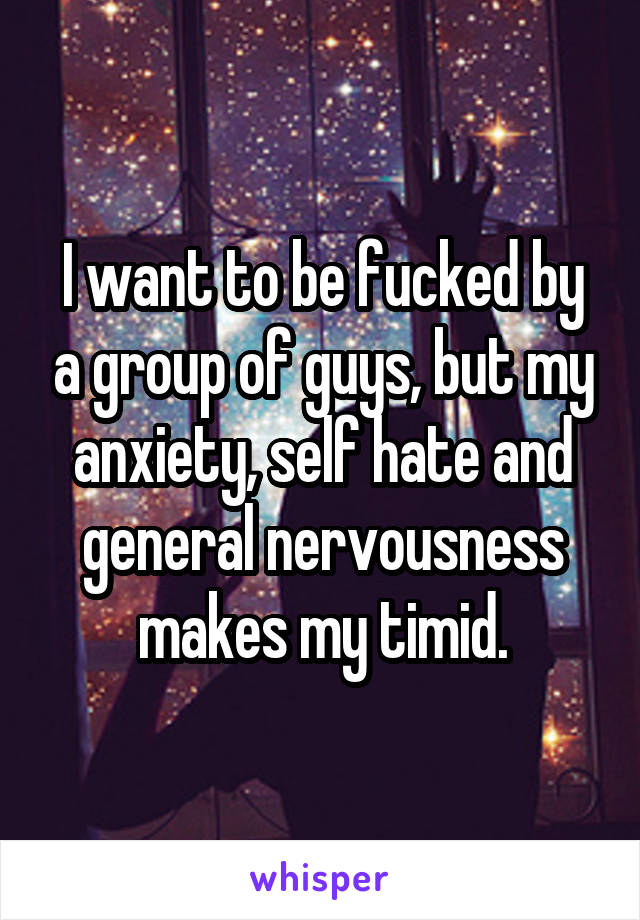 I want to be fucked by a group of guys, but my anxiety, self hate and general nervousness makes my timid.