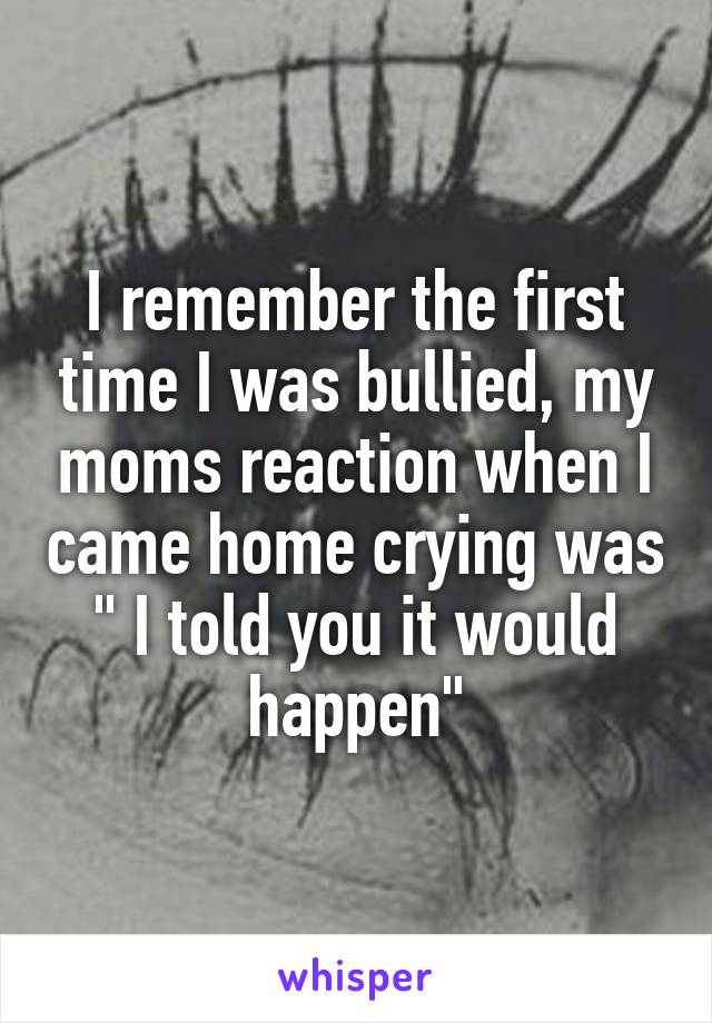 I remember the first time I was bullied, my moms reaction when I came home crying was " I told you it would happen"