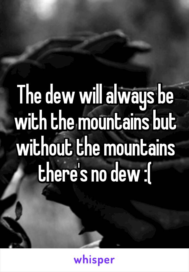 The dew will always be with the mountains but without the mountains there's no dew :(