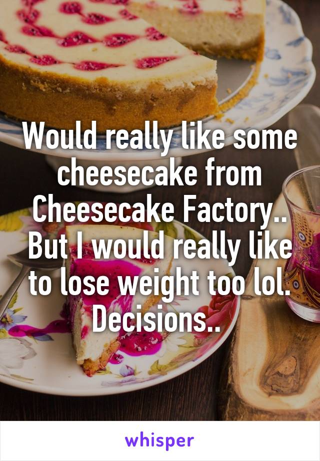 Would really like some cheesecake from Cheesecake Factory.. But I would really like to lose weight too lol. Decisions.. 