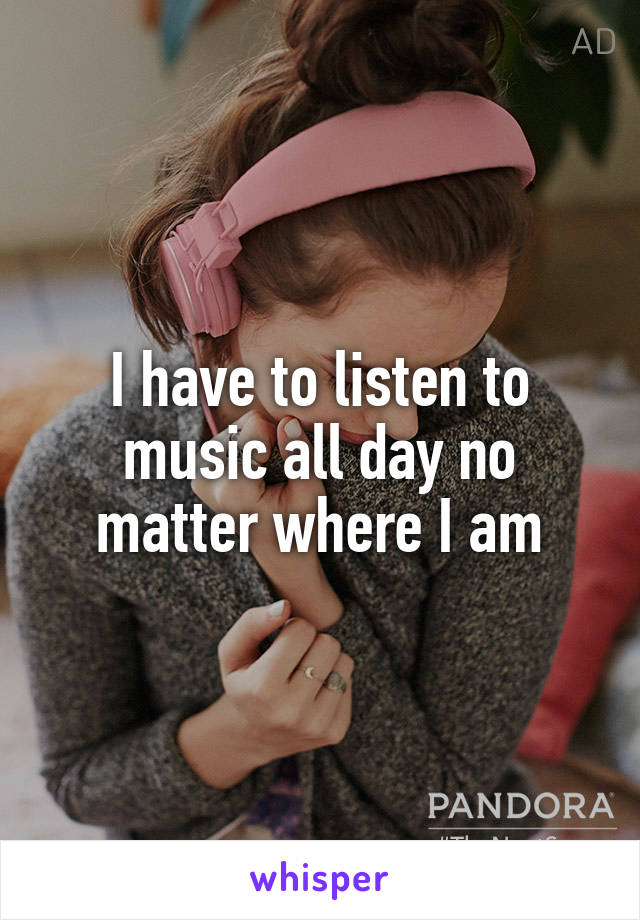 I have to listen to music all day no matter where I am