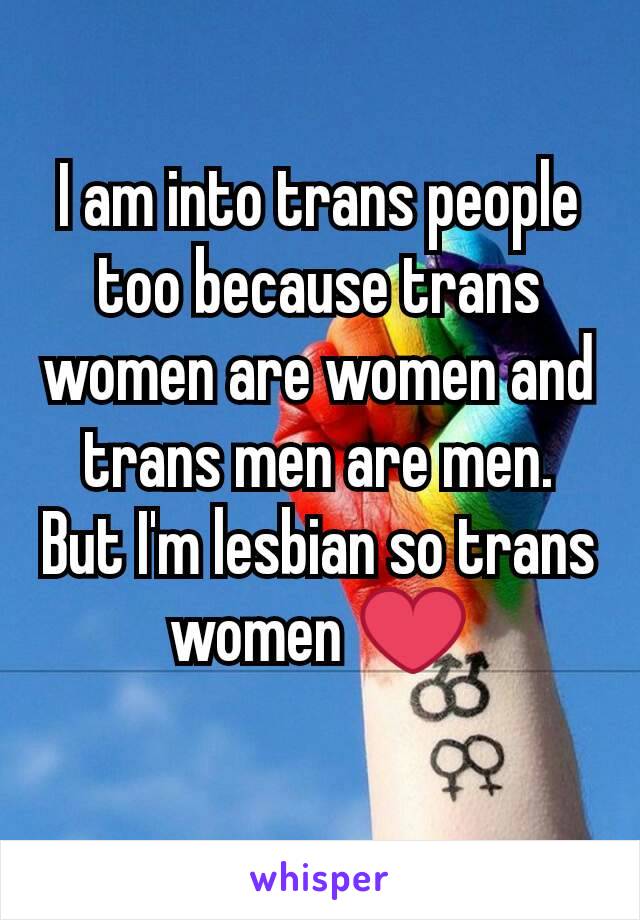 I am into trans people too because trans women are women and trans men are men. But I'm lesbian so trans women ❤