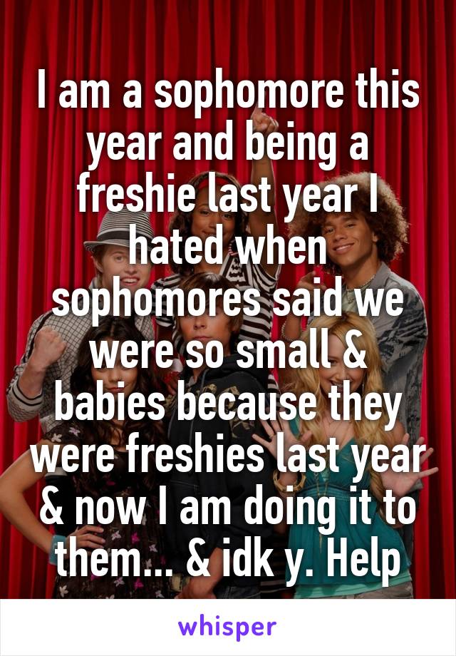 I am a sophomore this year and being a freshie last year I hated when sophomores said we were so small & babies because they were freshies last year & now I am doing it to them... & idk y. Help