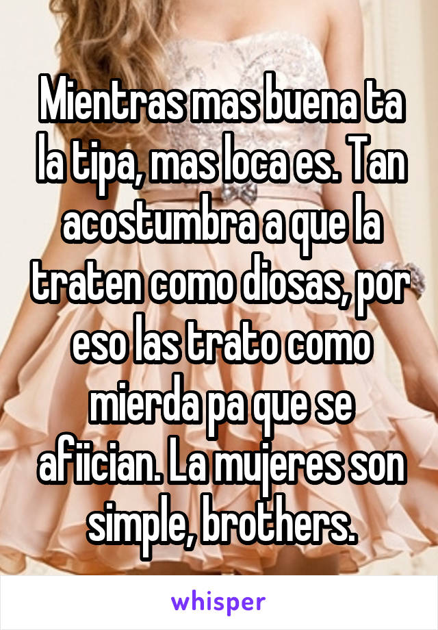 Mientras mas buena ta la tipa, mas loca es. Tan acostumbra a que la traten como diosas, por eso las trato como mierda pa que se afiician. La mujeres son simple, brothers.