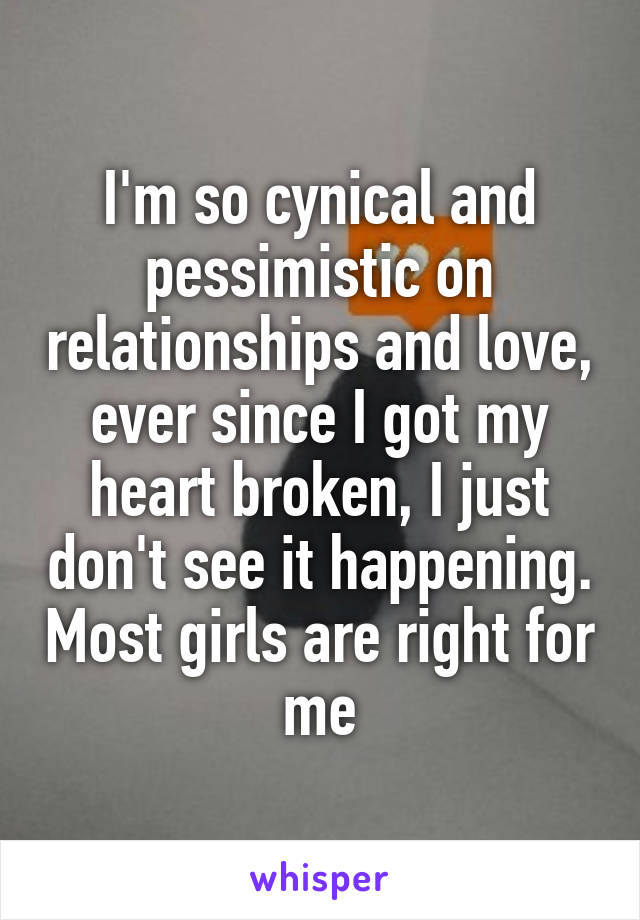 I'm so cynical and pessimistic on relationships and love, ever since I got my heart broken, I just don't see it happening. Most girls are right for me