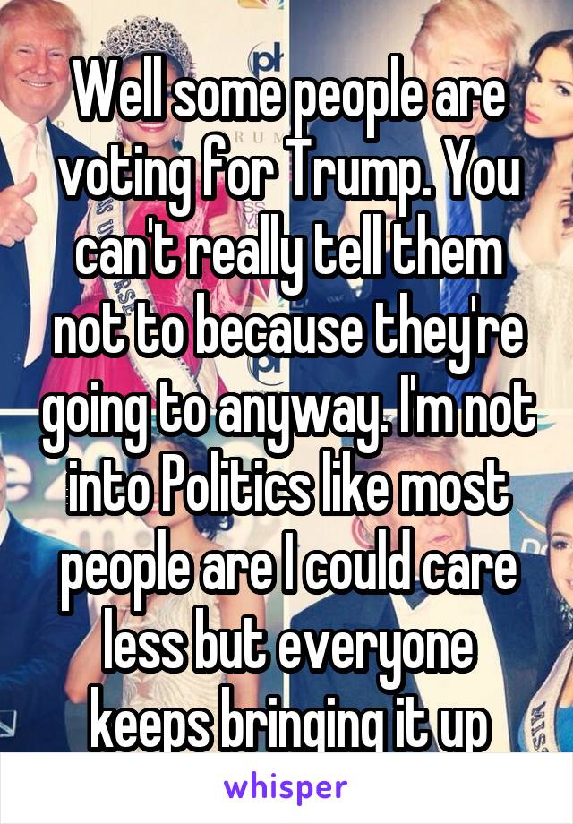 Well some people are voting for Trump. You can't really tell them not to because they're going to anyway. I'm not into Politics like most people are I could care less but everyone keeps bringing it up