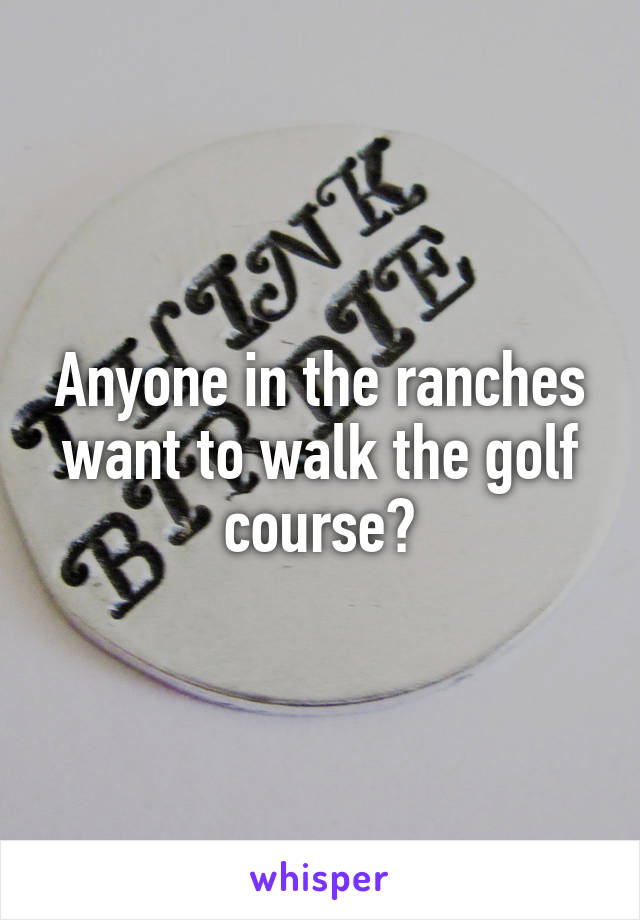 Anyone in the ranches want to walk the golf course?