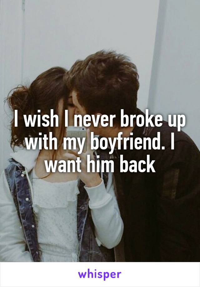 I wish I never broke up with my boyfriend. I want him back