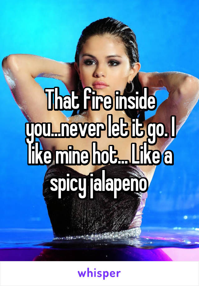 That fire inside you...never let it go. I like mine hot... Like a spicy jalapeno 