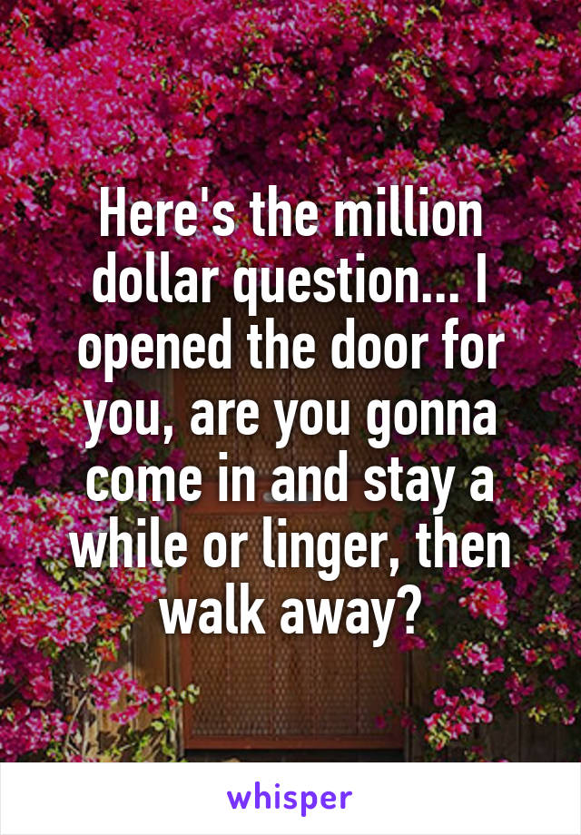 Here's the million dollar question... I opened the door for you, are you gonna come in and stay a while or linger, then walk away?