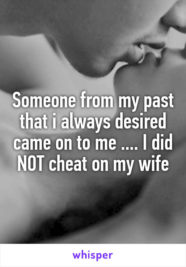 Someone from my past that i always desired came on to me .... I did NOT cheat on my wife