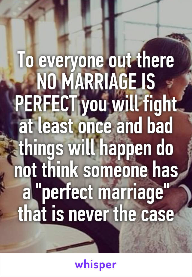 To everyone out there NO MARRIAGE IS PERFECT you will fight at least once and bad things will happen do not think someone has a "perfect marriage" that is never the case