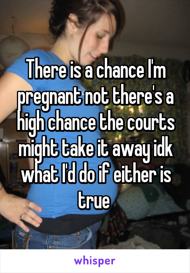 There is a chance I'm pregnant not there's a high chance the courts might take it away idk what I'd do if either is true 