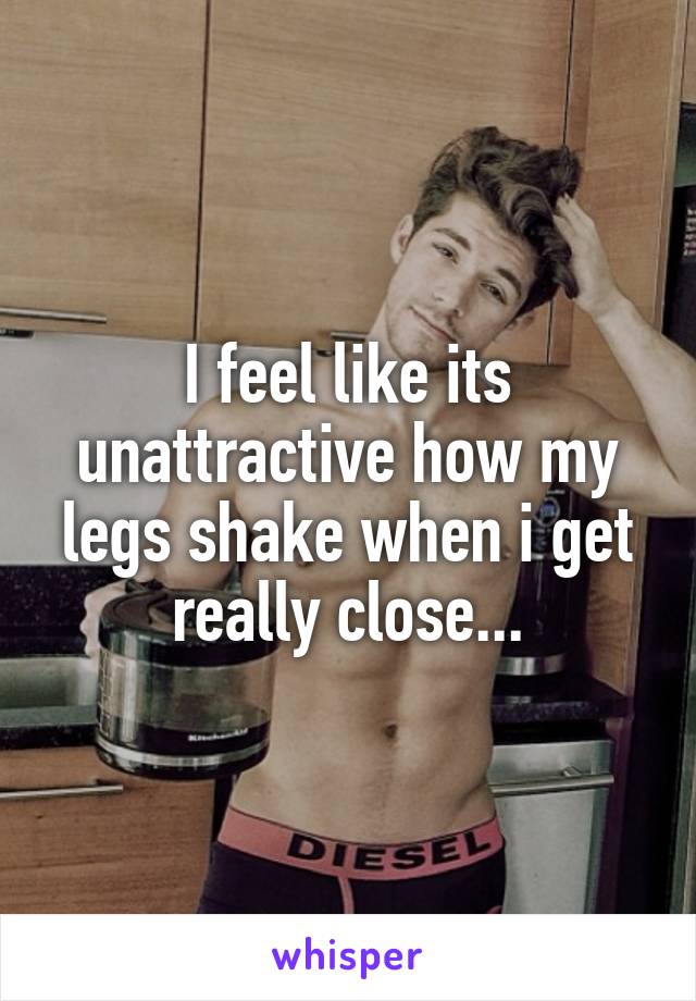 I feel like its unattractive how my legs shake when i get really close...