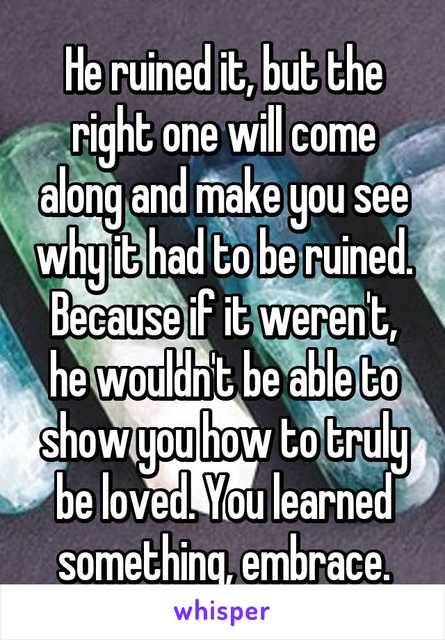 He ruined it, but the right one will come along and make you see why it had to be ruined. Because if it weren't, he wouldn't be able to show you how to truly be loved. You learned something, embrace.