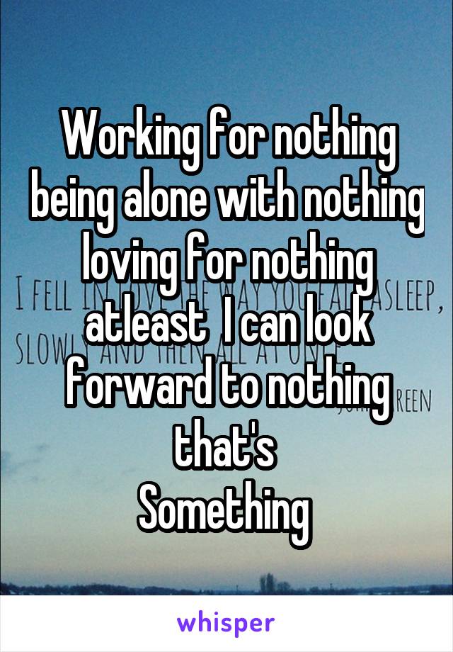 Working for nothing being alone with nothing loving for nothing atleast  I can look forward to nothing that's 
Something 