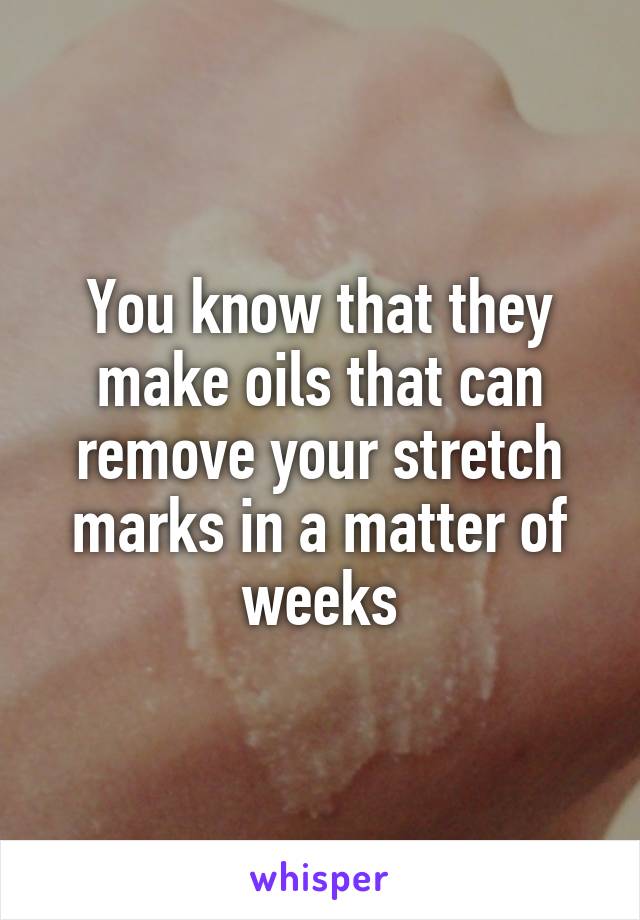 You know that they make oils that can remove your stretch marks in a matter of weeks