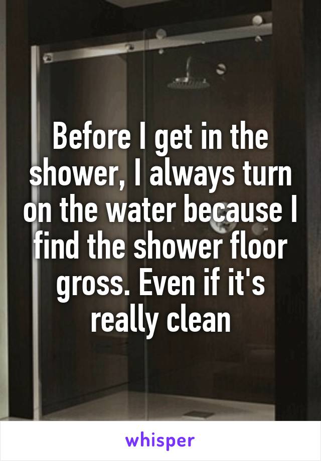 Before I get in the shower, I always turn on the water because I find the shower floor gross. Even if it's really clean